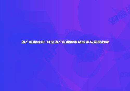 国产红酒走向-讨论国产红酒的市场前景与发展趋势
