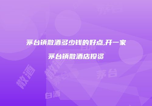 茅台镇散酒多少钱的好点,开一家茅台镇散酒店投资