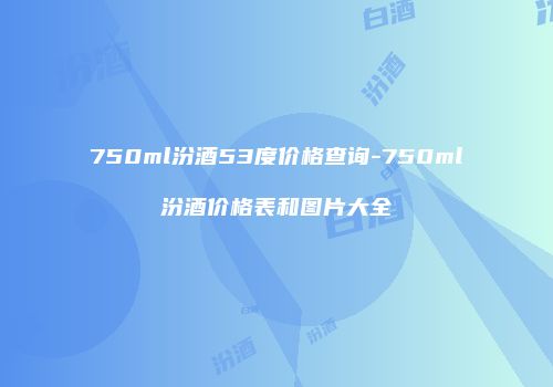 750ml汾酒53度价格查询-750ml汾酒价格表和图片大全