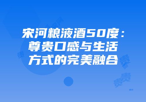 宋河粮液酒50度：尊贵口感与生活方式的完美融合