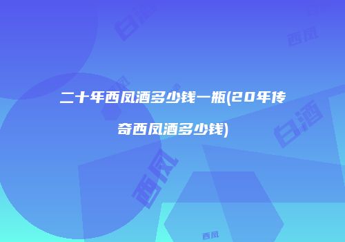 二十年西凤酒多少钱一瓶(20年传奇西凤酒多少钱)