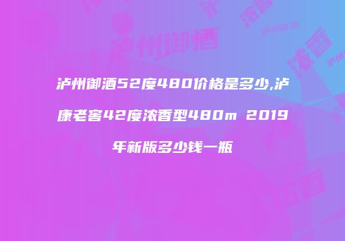 泸州御酒52度480价格是多少,泸康老窖42度浓香型480m乚2019年新版多少钱一瓶