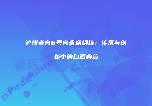 泸州老窖6号窖永盛烧坊：传承与创新中的白酒典范