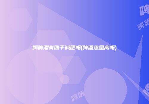 喝啤酒有助于减肥吗(啤酒热量高吗)