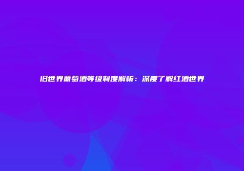 旧世界葡萄酒等级制度解析：深度了解红酒世界
