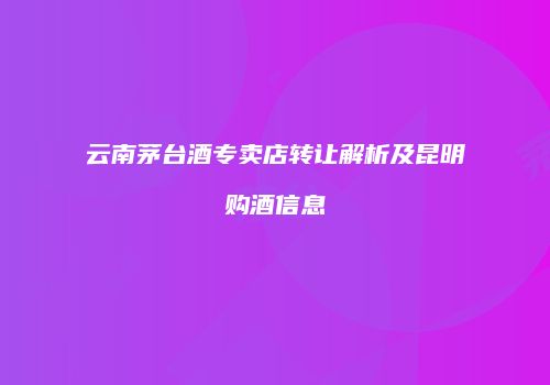 云南茅台酒专卖店转让解析及昆明购酒信息