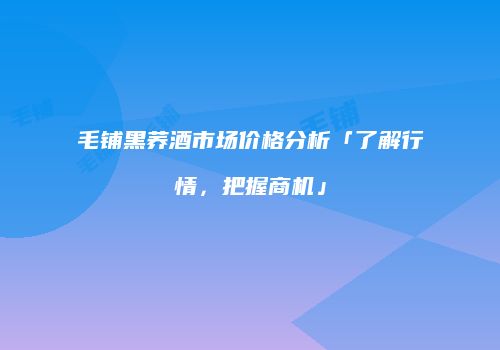 毛铺黑荞酒市场价格分析「了解行情，把握商机」