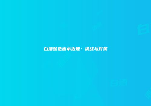白酒酿造废水治理：挑战与对策