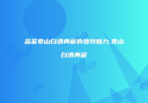 品鉴泰山白酒典藏的独特魅力,泰山白酒典藏
