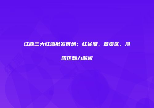 江西三大红酒批发市场：红谷滩、章贡区、浔阳区魅力解析