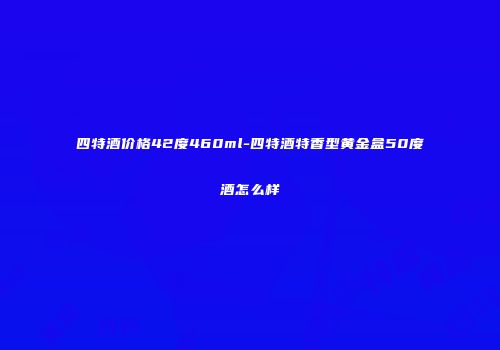 四特酒价格42度460ml-四特酒特香型黄金盒50度酒怎么样