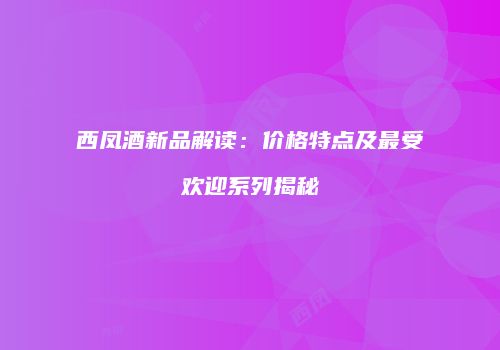 西凤酒新品解读：价格特点及最受欢迎系列揭秘