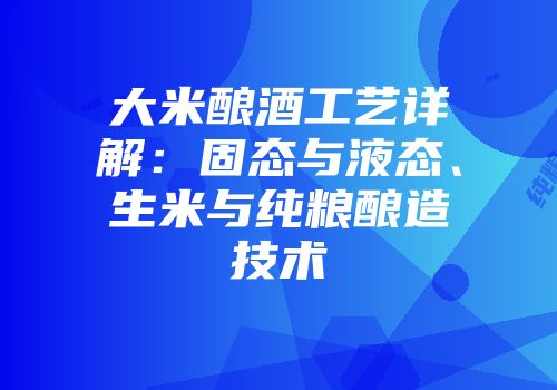 大米酿酒工艺详解：固态与液态、生米与纯粮酿造技术