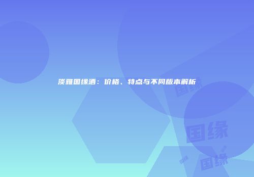 淡雅国缘酒：价格、特点与不同版本解析