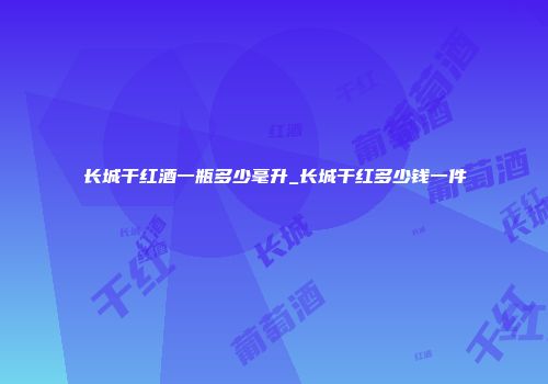 长城干红酒一瓶多少毫升_长城干红多少钱一件