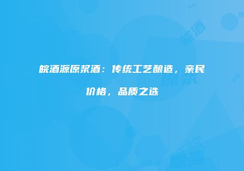 皖酒源原浆酒：传统工艺酿造，亲民价格，品质之选