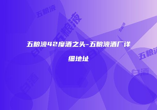 五粮液42度酒之头-五粮液酒厂详细地址
