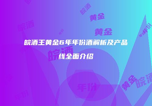 皖酒王黄金6年年份酒解析及产品线全面介绍