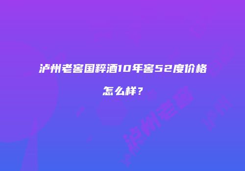 泸州老窖国粹酒10年窖52度价格怎么样？