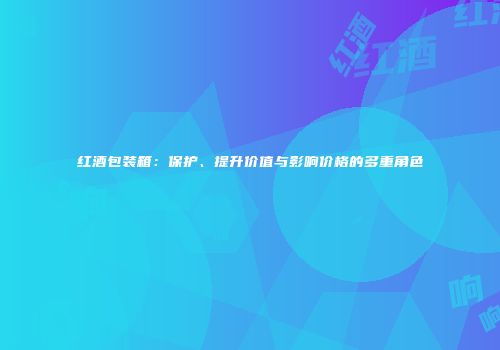 红酒包装箱：保护、提升价值与影响价格的多重角色