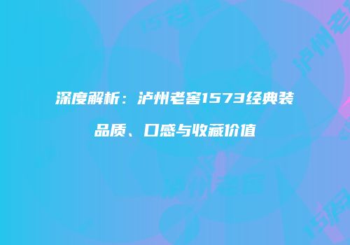 深度解析：泸州老窖1573经典装品质、口感与收藏价值