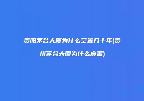 贵阳茅台大厦为什么空置几十年(贵州茅台大厦为什么废置)