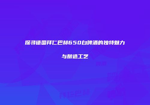 探寻德国拜仁巴赫650白啤酒的独特魅力与酿造工艺