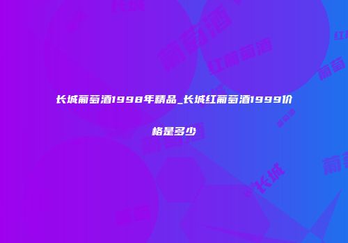 长城葡萄酒1998年精品_长城红葡萄酒1999价格是多少