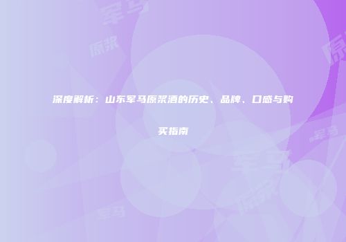 深度解析：山东军马原浆酒的历史、品牌、口感与购买指南