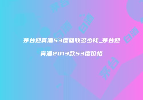 茅台迎宾酒53度回收多少钱_茅台迎宾酒2013款53度价格