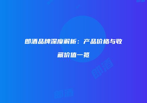 郎酒品牌深度解析：产品价格与收藏价值一览