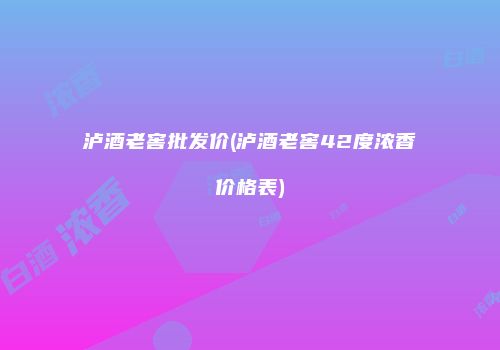 泸酒老窖批发价(泸酒老窖42度浓香价格表)