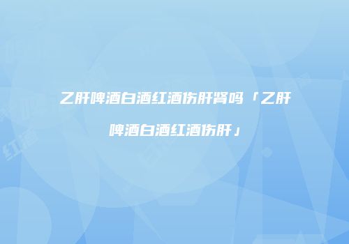 乙肝啤酒白酒红酒伤肝肾吗「乙肝啤酒白酒红酒伤肝」