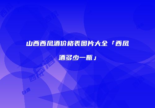 山西西凤酒价格表图片大全「西凤酒多少一瓶」