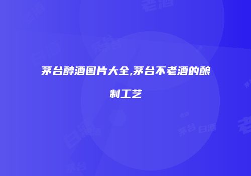 茅台醇酒图片大全,茅台不老酒的酿制工艺