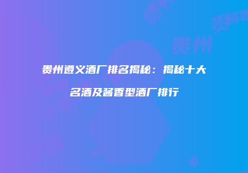 贵州遵义酒厂排名揭秘：揭秘十大名酒及酱香型酒厂排行