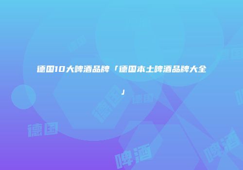 德国10大啤酒品牌「德国本土啤酒品牌大全」