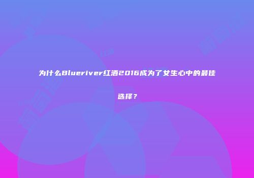 为什么Blueriver红酒2016成为了女生心中的最佳选择？