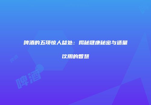 啤酒的五项惊人益处：揭秘健康秘密与适量饮用的智慧