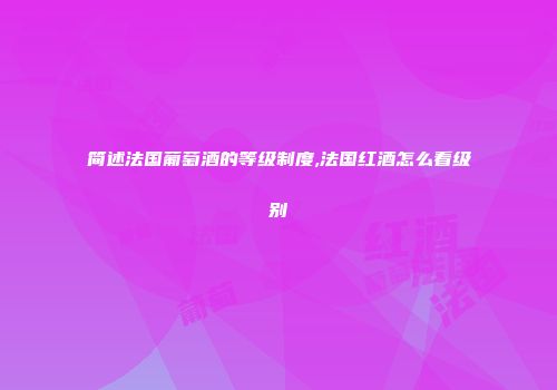 简述法国葡萄酒的等级制度,法国红酒怎么看级别