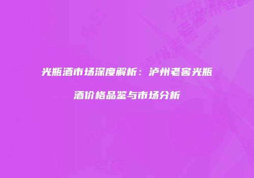 光瓶酒市场深度解析：泸州老窖光瓶酒价格品鉴与市场分析