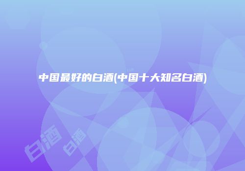 中国最好的白酒(中国十大知名白酒)