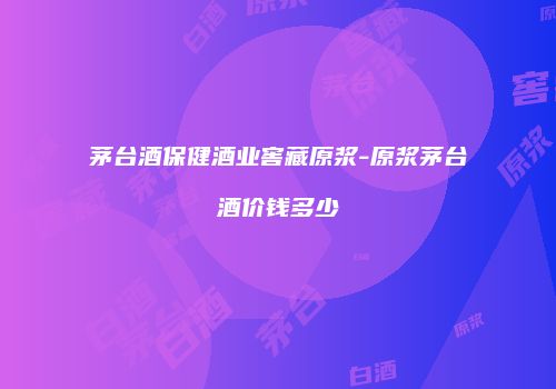 茅台酒保健酒业窖藏原浆-原浆茅台酒价钱多少