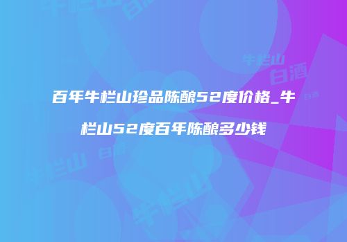 百年牛栏山珍品陈酿52度价格_牛栏山52度百年陈酿多少钱
