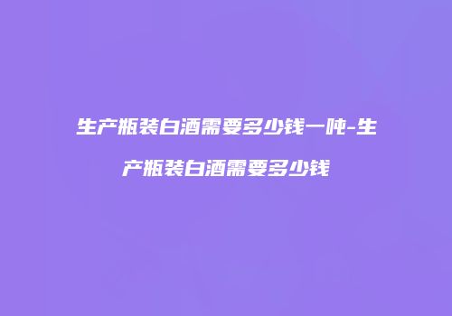 生产瓶装白酒需要多少钱一吨-生产瓶装白酒需要多少钱
