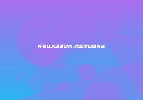 杯装红米酒多少钱_权顺德白酒价格