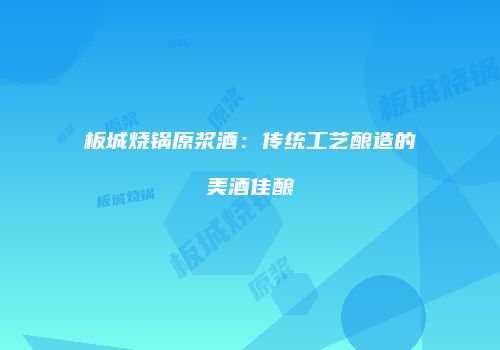 板城烧锅原浆酒：传统工艺酿造的美酒佳酿