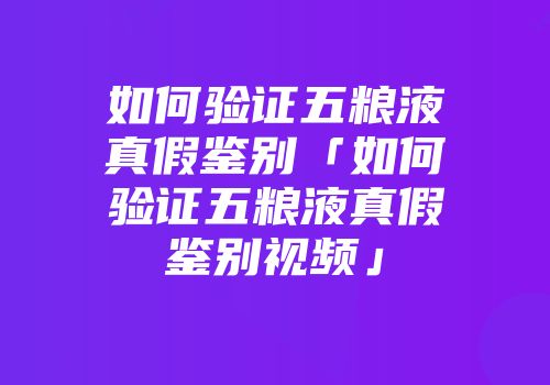 如何验证五粮液真假鉴别「如何验证五粮液真假鉴别视频」