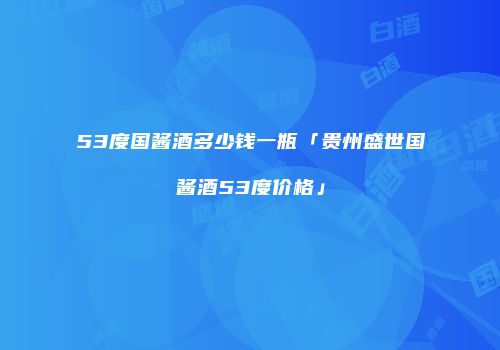53度国酱酒多少钱一瓶「贵州盛世国酱酒53度价格」