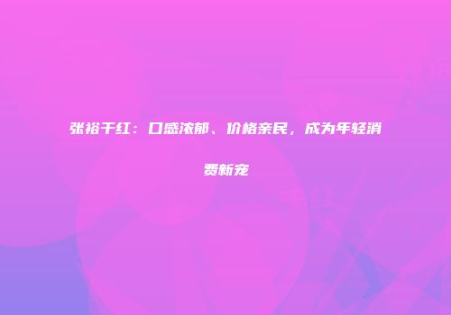张裕干红：口感浓郁、价格亲民，成为年轻消费新宠
